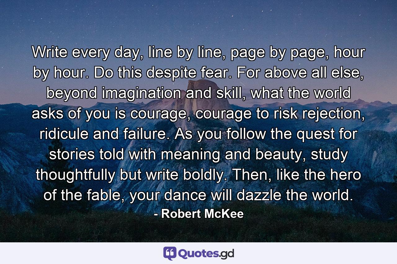 Write every day, line by line, page by page, hour by hour. Do this despite fear. For above all else, beyond imagination and skill, what the world asks of you is courage, courage to risk rejection, ridicule and failure. As you follow the quest for stories told with meaning and beauty, study thoughtfully but write boldly. Then, like the hero of the fable, your dance will dazzle the world. - Quote by Robert McKee