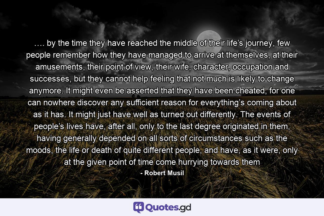 …. by the time they have reached the middle of their life’s journey, few people remember how they have managed to arrive at themselves, at their amusements, their point of view, their wife, character, occupation and successes, but they cannot help feeling that not much is likely to change anymore. It might even be asserted that they have been cheated, for one can nowhere discover any sufficient reason for everything’s coming about as it has. It might just have well as turned out differently. The events of people’s lives have, after all, only to the last degree originated in them, having generally depended on all sorts of circumstances such as the moods, the life or death of quite different people, and have, as it were, only at the given point of time come hurrying towards them - Quote by Robert Musil