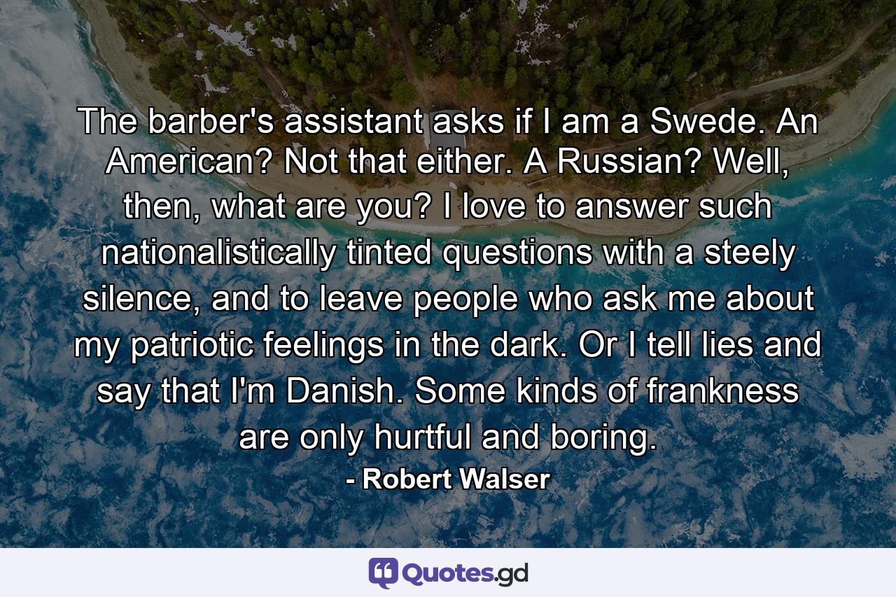 The barber's assistant asks if I am a Swede. An American? Not that either. A Russian? Well, then, what are you? I love to answer such nationalistically tinted questions with a steely silence, and to leave people who ask me about my patriotic feelings in the dark. Or I tell lies and say that I'm Danish. Some kinds of frankness are only hurtful and boring. - Quote by Robert Walser