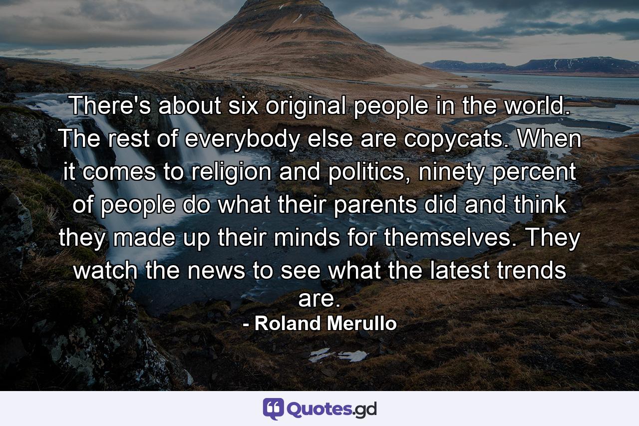 There's about six original people in the world. The rest of everybody else are copycats. When it comes to religion and politics, ninety percent of people do what their parents did and think they made up their minds for themselves. They watch the news to see what the latest trends are. - Quote by Roland Merullo