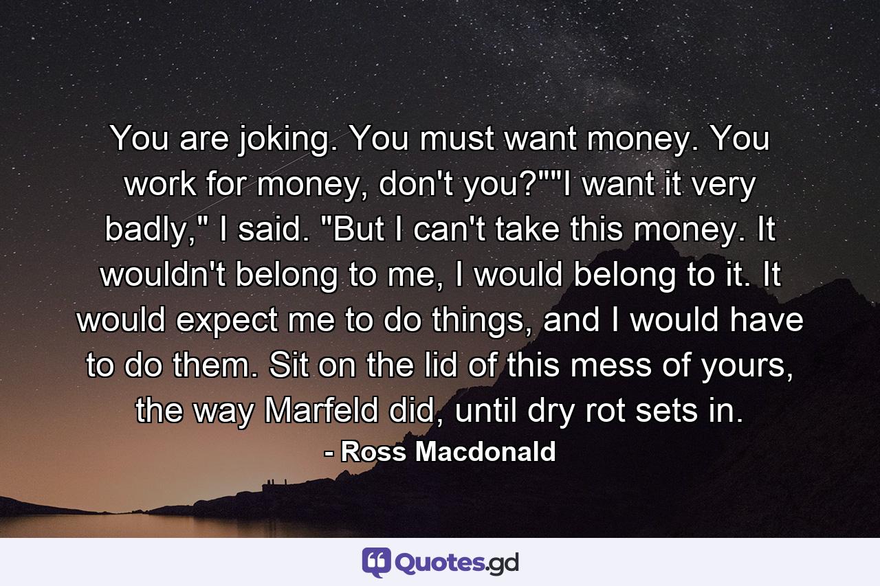 You are joking. You must want money. You work for money, don't you?