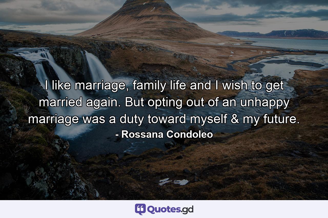 I like marriage, family life and I wish to get married again. But opting out of an unhappy marriage was a duty toward myself & my future. - Quote by Rossana Condoleo