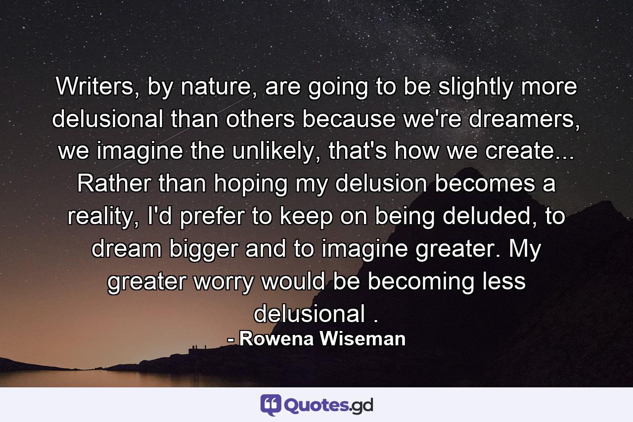 Writers, by nature, are going to be slightly more delusional than others because we're dreamers, we imagine the unlikely, that's how we create... Rather than hoping my delusion becomes a reality, I'd prefer to keep on being deluded, to dream bigger and to imagine greater. My greater worry would be becoming less delusional . - Quote by Rowena Wiseman