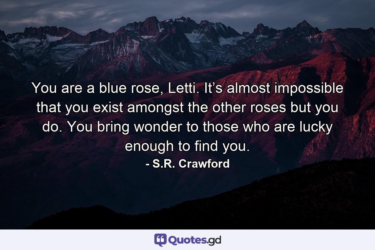 You are a blue rose, Letti. It’s almost impossible that you exist amongst the other roses but you do. You bring wonder to those who are lucky enough to find you. - Quote by S.R. Crawford