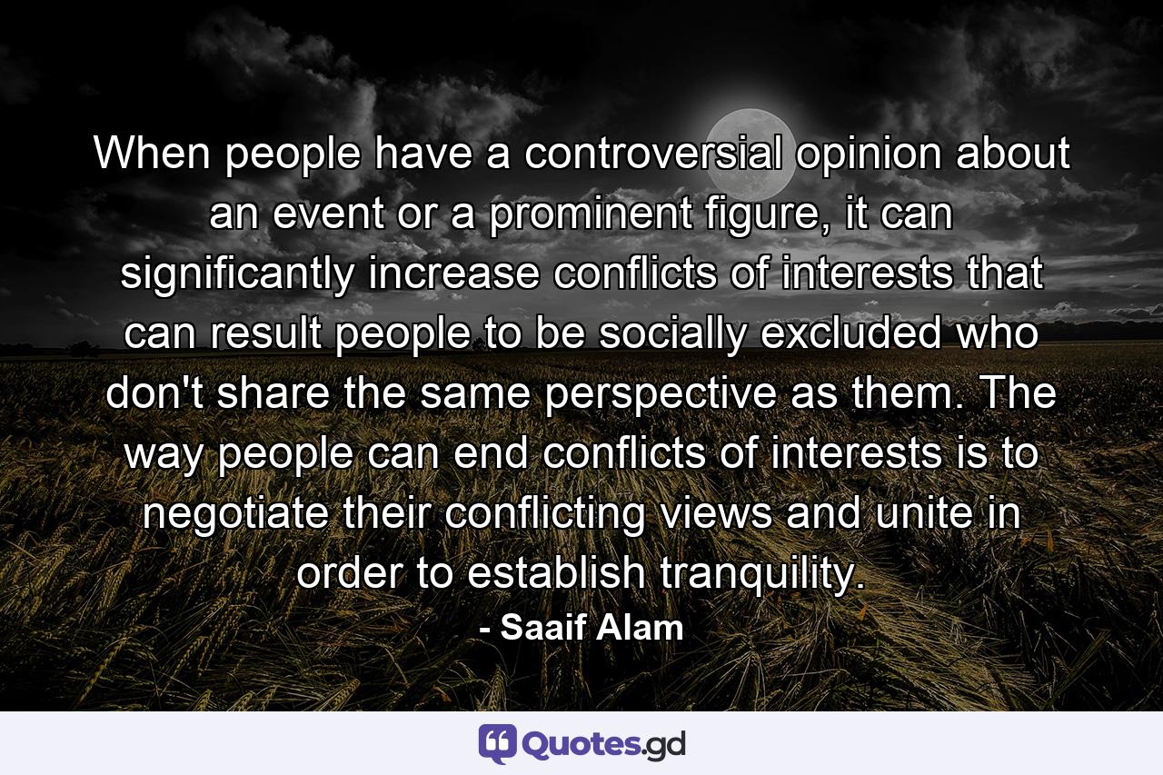 When people have a controversial opinion about an event or a prominent figure, it can significantly increase conflicts of interests that can result people to be socially excluded who don't share the same perspective as them. The way people can end conflicts of interests is to negotiate their conflicting views and unite in order to establish tranquility. - Quote by Saaif Alam