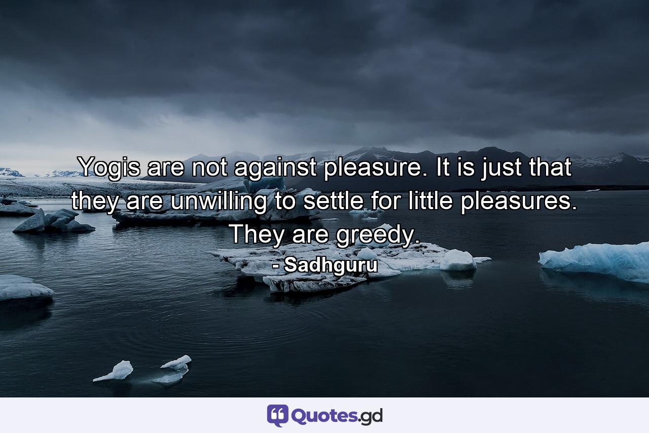 Yogis are not against pleasure. It is just that they are unwilling to settle for little pleasures. They are greedy. - Quote by Sadhguru