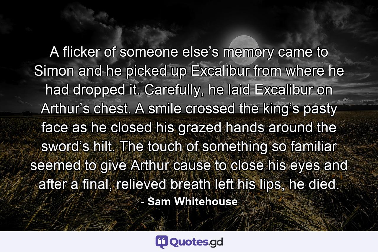 A flicker of someone else’s memory came to Simon and he picked up Excalibur from where he had dropped it. Carefully, he laid Excalibur on Arthur’s chest. A smile crossed the king’s pasty face as he closed his grazed hands around the sword’s hilt. The touch of something so familiar seemed to give Arthur cause to close his eyes and after a final, relieved breath left his lips, he died. - Quote by Sam Whitehouse