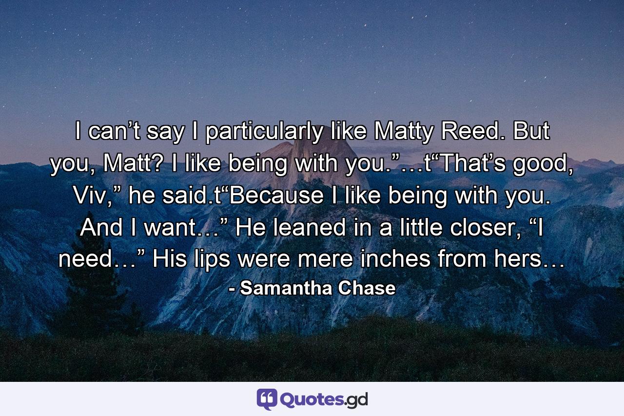 I can’t say I particularly like Matty Reed. But you, Matt? I like being with you.”…t“That’s good, Viv,” he said.t“Because I like being with you. And I want…” He leaned in a little closer, “I need…” His lips were mere inches from hers… - Quote by Samantha Chase