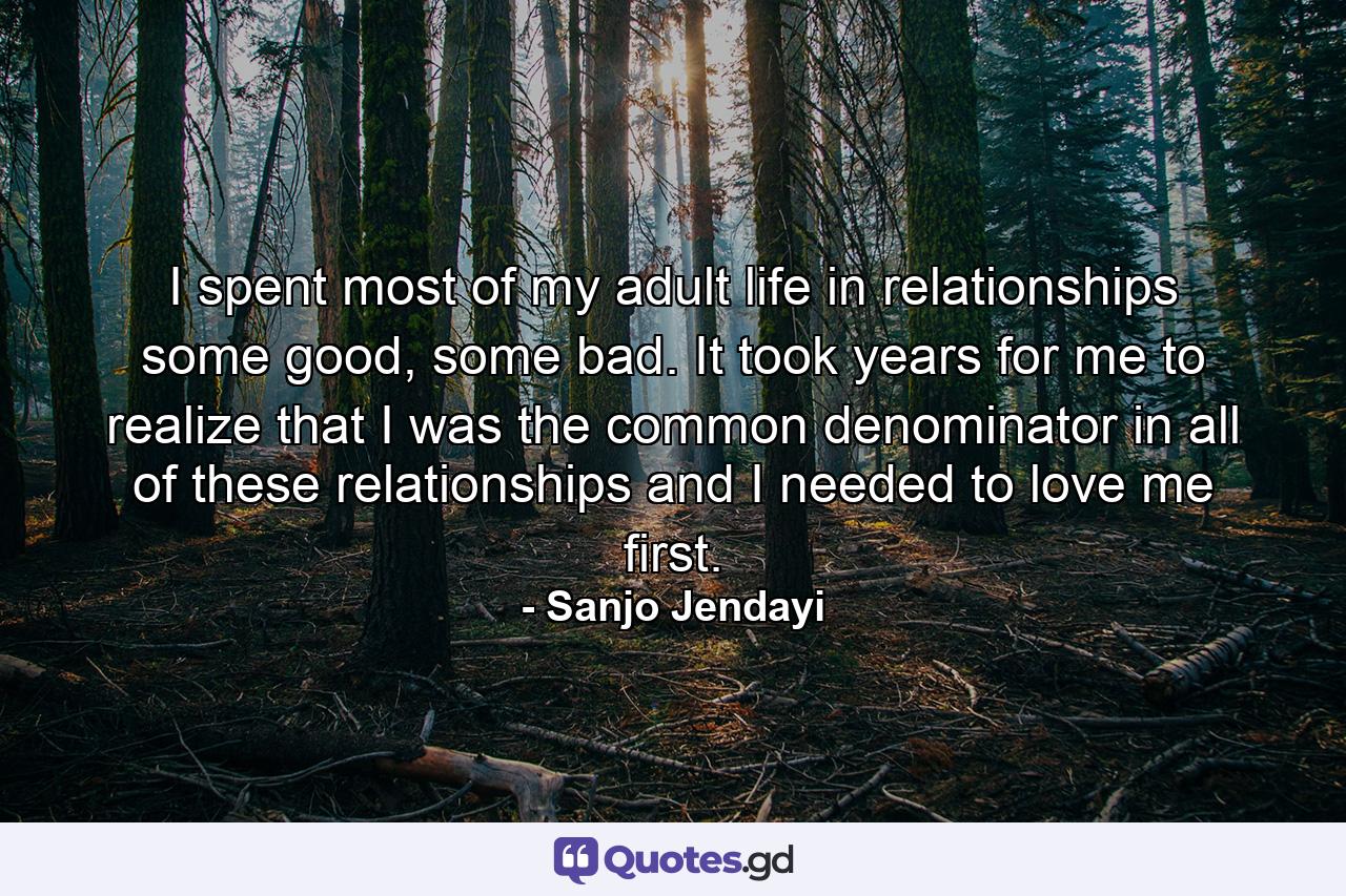 I spent most of my adult life in relationships some good, some bad. It took years for me to realize that I was the common denominator in all of these relationships and I needed to love me first. - Quote by Sanjo Jendayi