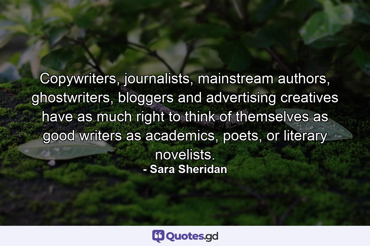 Copywriters, journalists, mainstream authors, ghostwriters, bloggers and advertising creatives have as much right to think of themselves as good writers as academics, poets, or literary novelists. - Quote by Sara Sheridan