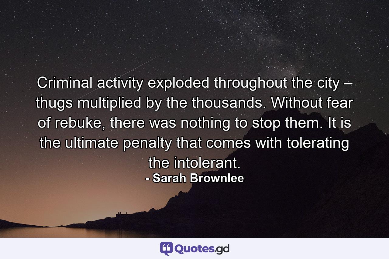 Criminal activity exploded throughout the city – thugs multiplied by the thousands. Without fear of rebuke, there was nothing to stop them. It is the ultimate penalty that comes with tolerating the intolerant. - Quote by Sarah Brownlee