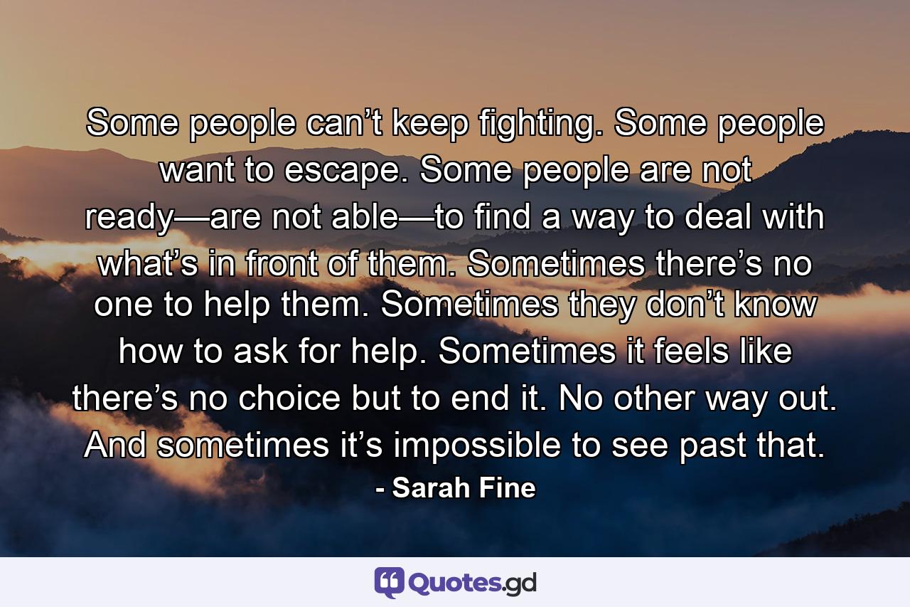 Some people can’t keep fighting. Some people want to escape. Some people are not ready—are not able—to find a way to deal with what’s in front of them. Sometimes there’s no one to help them. Sometimes they don’t know how to ask for help. Sometimes it feels like there’s no choice but to end it. No other way out. And sometimes it’s impossible to see past that. - Quote by Sarah Fine