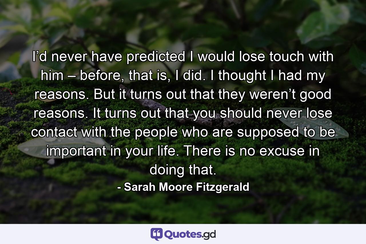 I’d never have predicted I would lose touch with him – before, that is, I did. I thought I had my reasons. But it turns out that they weren’t good reasons. It turns out that you should never lose contact with the people who are supposed to be important in your life. There is no excuse in doing that. - Quote by Sarah Moore Fitzgerald