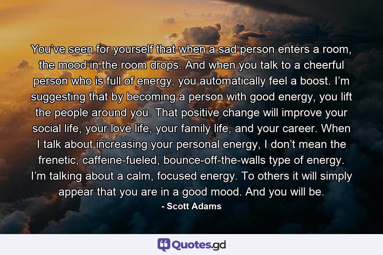 You’ve seen for yourself that when a sad person enters a room, the mood in the room drops. And when you talk to a cheerful person who is full of energy, you automatically feel a boost. I’m suggesting that by becoming a person with good energy, you lift the people around you. That positive change will improve your social life, your love life, your family life, and your career. When I talk about increasing your personal energy, I don’t mean the frenetic, caffeine-fueled, bounce-off-the-walls type of energy. I’m talking about a calm, focused energy. To others it will simply appear that you are in a good mood. And you will be. - Quote by Scott Adams