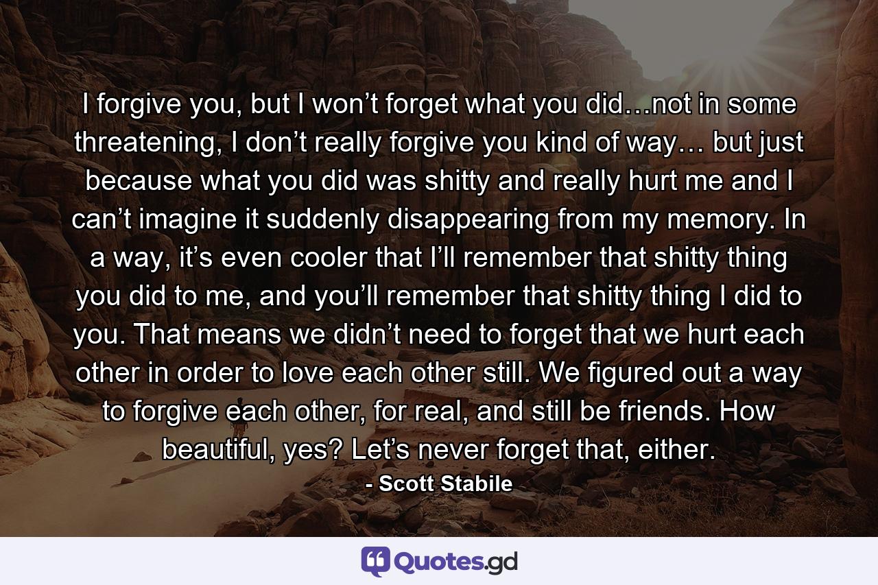 I forgive you, but I won’t forget what you did…not in some threatening, I don’t really forgive you kind of way… but just because what you did was shitty and really hurt me and I can’t imagine it suddenly disappearing from my memory. In a way, it’s even cooler that I’ll remember that shitty thing you did to me, and you’ll remember that shitty thing I did to you. That means we didn’t need to forget that we hurt each other in order to love each other still. We figured out a way to forgive each other, for real, and still be friends. How beautiful, yes? Let’s never forget that, either. - Quote by Scott Stabile