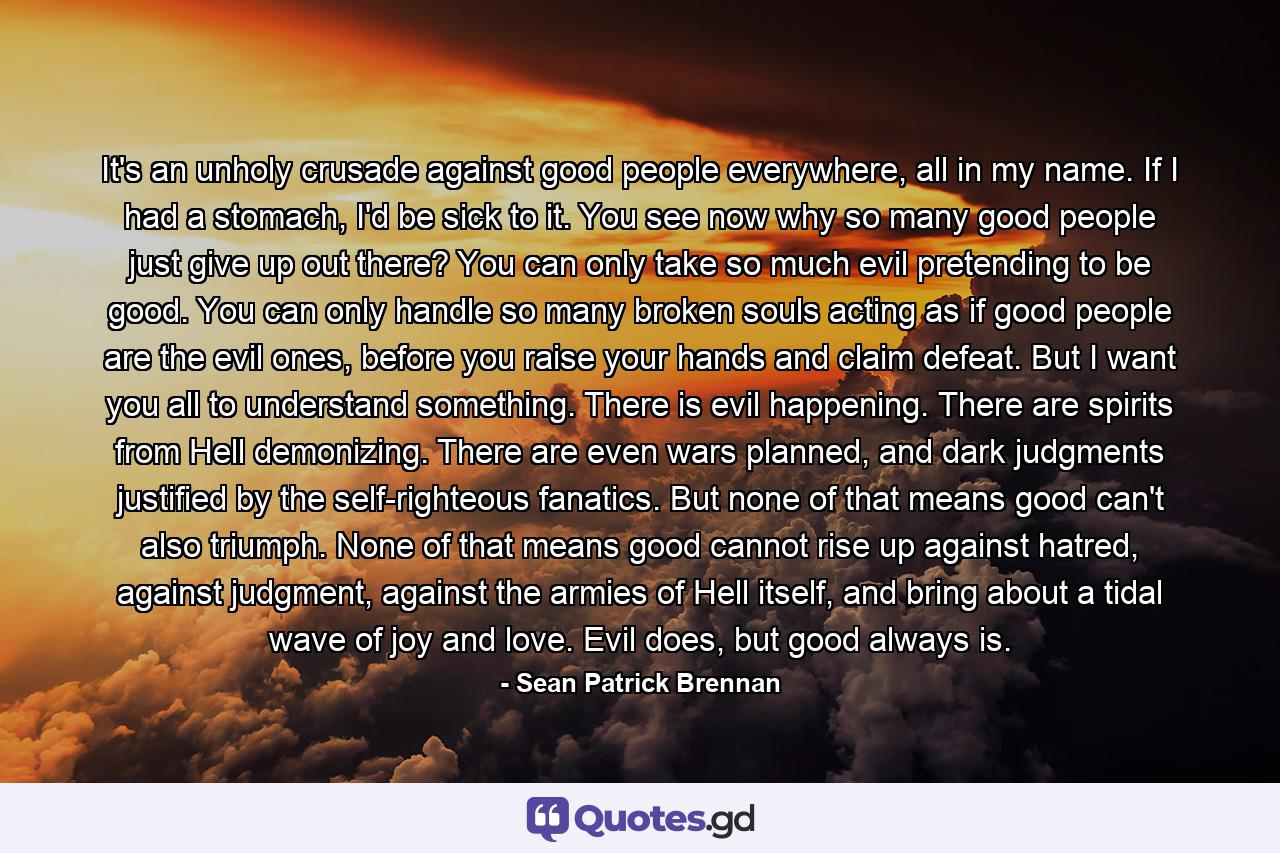 It's an unholy crusade against good people everywhere, all in my name. If I had a stomach, I'd be sick to it. You see now why so many good people just give up out there? You can only take so much evil pretending to be good. You can only handle so many broken souls acting as if good people are the evil ones, before you raise your hands and claim defeat. But I want you all to understand something. There is evil happening. There are spirits from Hell demonizing. There are even wars planned, and dark judgments justified by the self-righteous fanatics. But none of that means good can't also triumph. None of that means good cannot rise up against hatred, against judgment, against the armies of Hell itself, and bring about a tidal wave of joy and love. Evil does, but good always is. - Quote by Sean Patrick Brennan