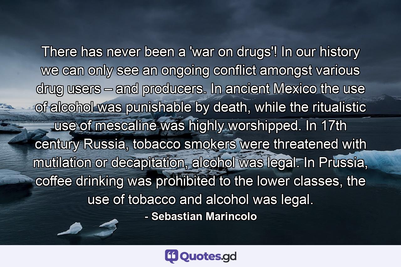 There has never been a 'war on drugs'! In our history we can only see an ongoing conflict amongst various drug users – and producers. In ancient Mexico the use of alcohol was punishable by death, while the ritualistic use of mescaline was highly worshipped. In 17th century Russia, tobacco smokers were threatened with mutilation or decapitation, alcohol was legal. In Prussia, coffee drinking was prohibited to the lower classes, the use of tobacco and alcohol was legal. - Quote by Sebastian Marincolo