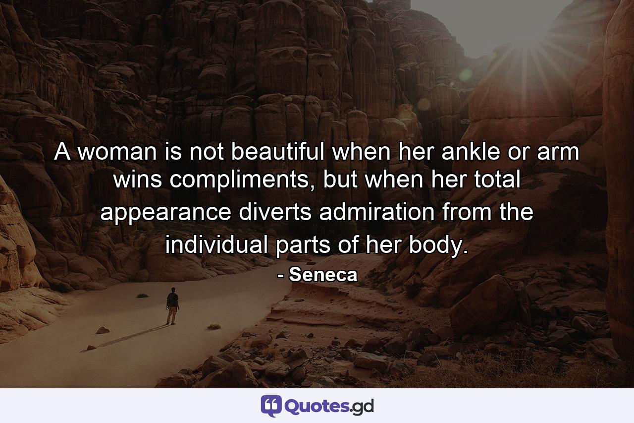 A woman is not beautiful when her ankle or arm wins compliments, but when her total appearance diverts admiration from the individual parts of her body. - Quote by Seneca