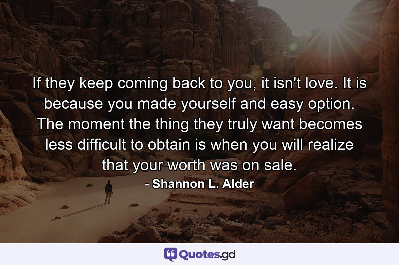 If they keep coming back to you, it isn't love. It is because you made yourself and easy option. The moment the thing they truly want becomes less difficult to obtain is when you will realize that your worth was on sale. - Quote by Shannon L. Alder