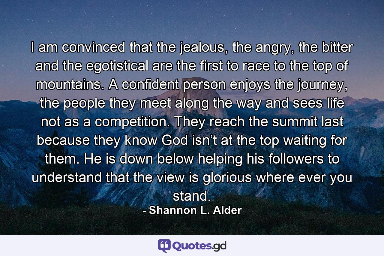 I am convinced that the jealous, the angry, the bitter and the egotistical are the first to race to the top of mountains. A confident person enjoys the journey, the people they meet along the way and sees life not as a competition. They reach the summit last because they know God isn’t at the top waiting for them. He is down below helping his followers to understand that the view is glorious where ever you stand. - Quote by Shannon L. Alder