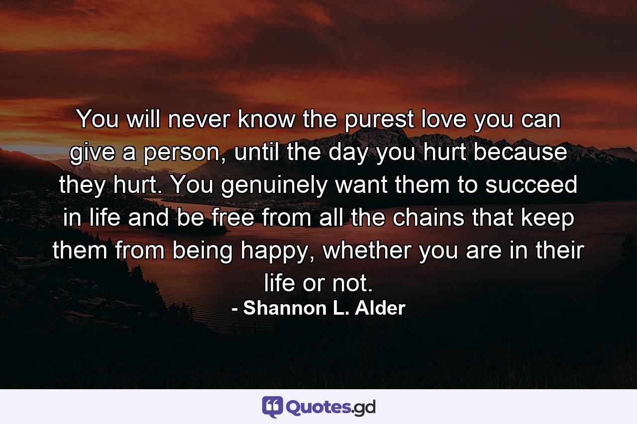 You will never know the purest love you can give a person, until the day you hurt because they hurt. You genuinely want them to succeed in life and be free from all the chains that keep them from being happy, whether you are in their life or not. - Quote by Shannon L. Alder