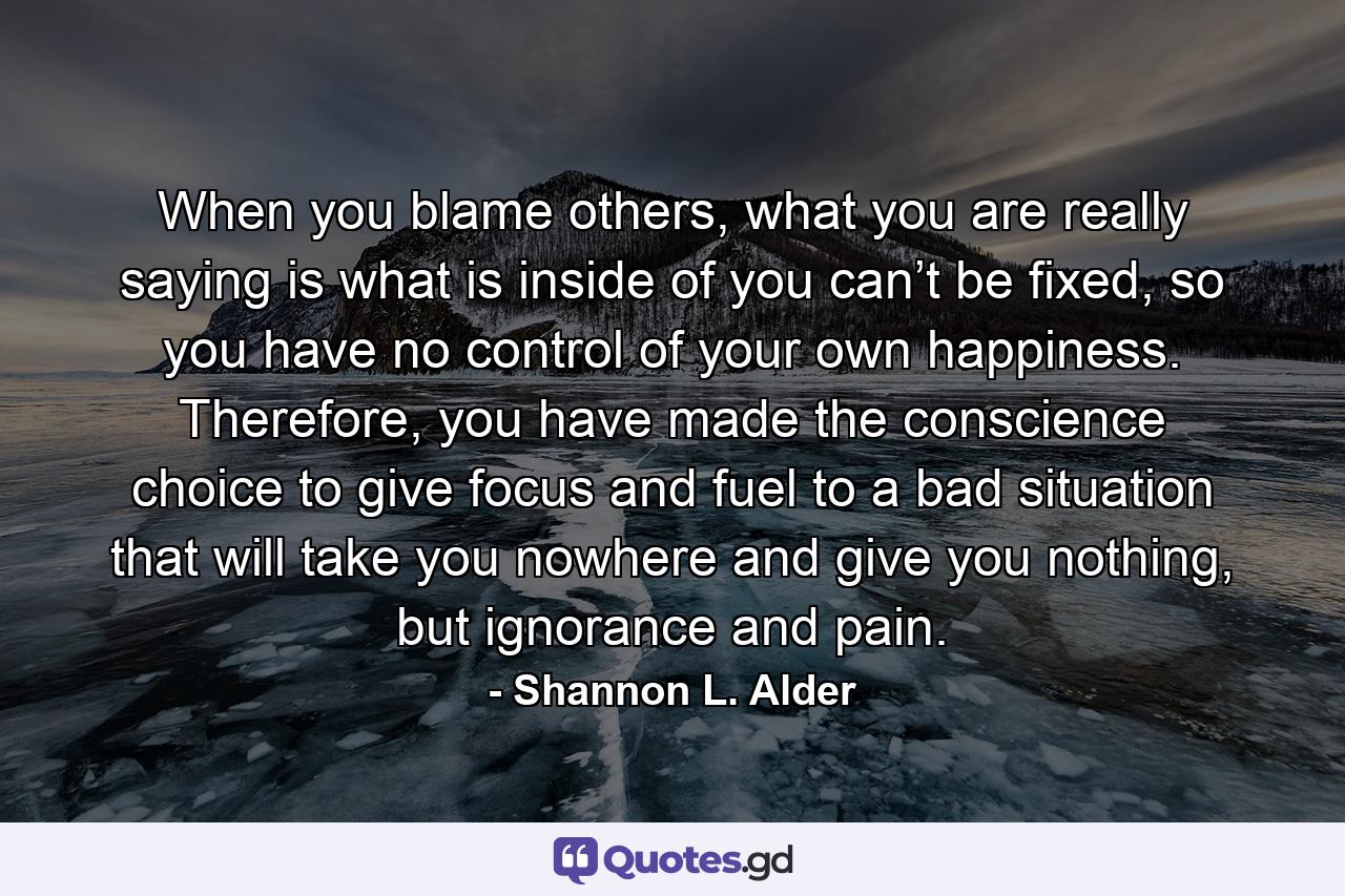 When you blame others, what you are really saying is what is inside of you can’t be fixed, so you have no control of your own happiness. Therefore, you have made the conscience choice to give focus and fuel to a bad situation that will take you nowhere and give you nothing, but ignorance and pain. - Quote by Shannon L. Alder