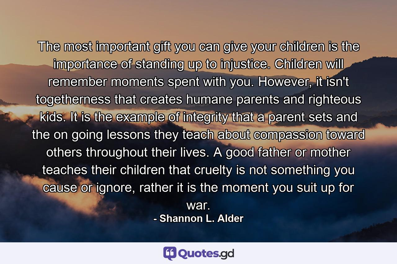 The most important gift you can give your children is the importance of standing up to injustice. Children will remember moments spent with you. However, it isn't togetherness that creates humane parents and righteous kids. It is the example of integrity that a parent sets and the on going lessons they teach about compassion toward others throughout their lives. A good father or mother teaches their children that cruelty is not something you cause or ignore, rather it is the moment you suit up for war. - Quote by Shannon L. Alder