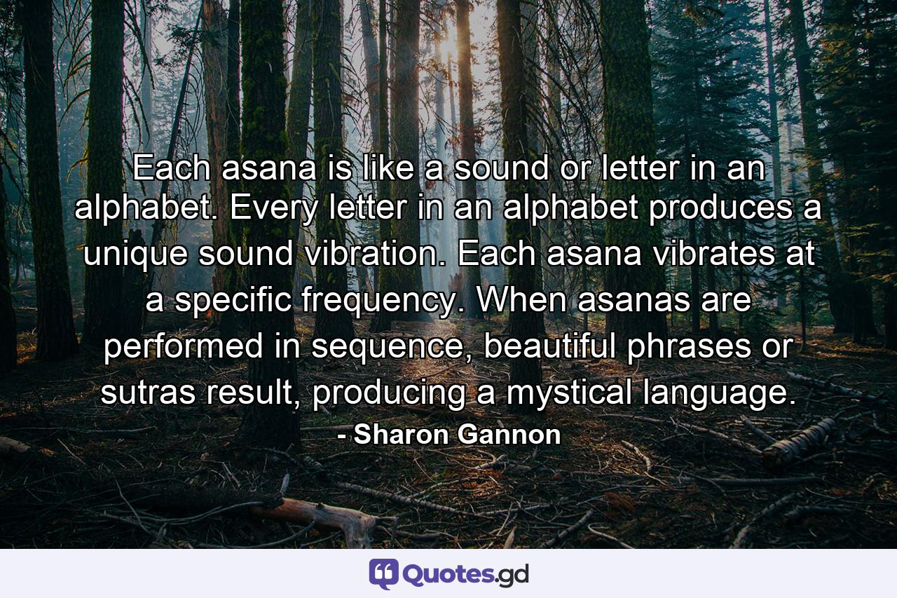 Each asana is like a sound or letter in an alphabet. Every letter in an alphabet produces a unique sound vibration. Each asana vibrates at a specific frequency. When asanas are performed in sequence, beautiful phrases or sutras result, producing a mystical language. - Quote by Sharon Gannon