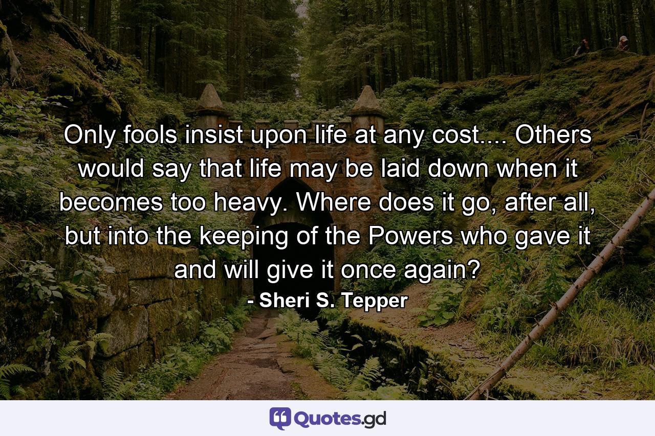 Only fools insist upon life at any cost.... Others would say that life may be laid down when it becomes too heavy. Where does it go, after all, but into the keeping of the Powers who gave it and will give it once again? - Quote by Sheri S. Tepper