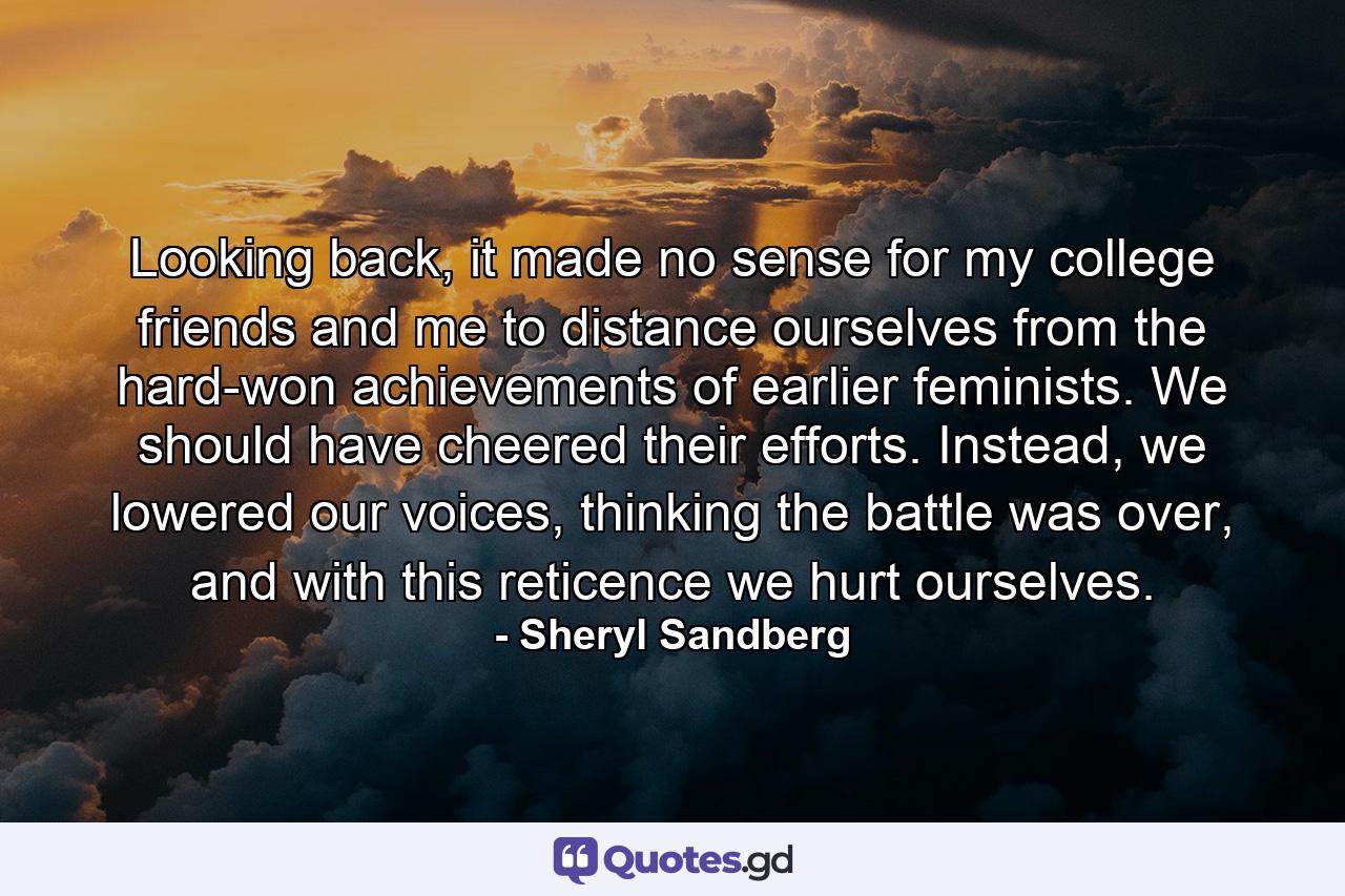 Looking back, it made no sense for my college friends and me to distance ourselves from the hard-won achievements of earlier feminists. We should have cheered their efforts. Instead, we lowered our voices, thinking the battle was over, and with this reticence we hurt ourselves. - Quote by Sheryl Sandberg