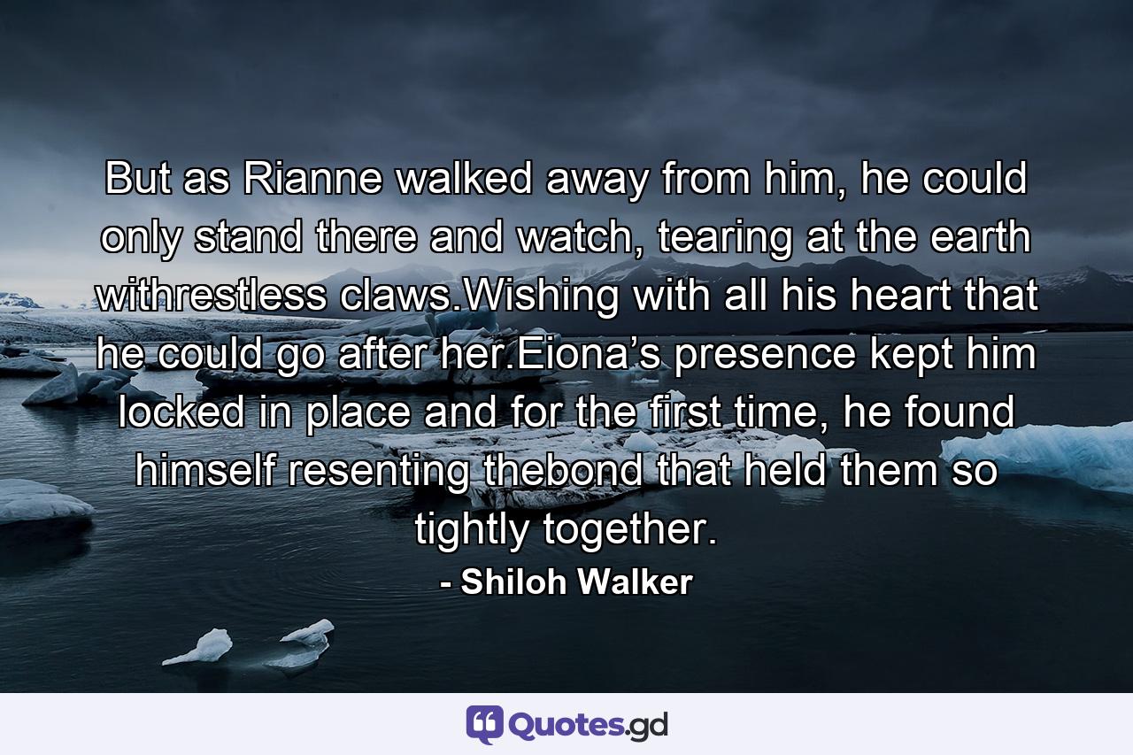 But as Rianne walked away from him, he could only stand there and watch, tearing at the earth withrestless claws.Wishing with all his heart that he could go after her.Eiona’s presence kept him locked in place and for the first time, he found himself resenting thebond that held them so tightly together. - Quote by Shiloh Walker