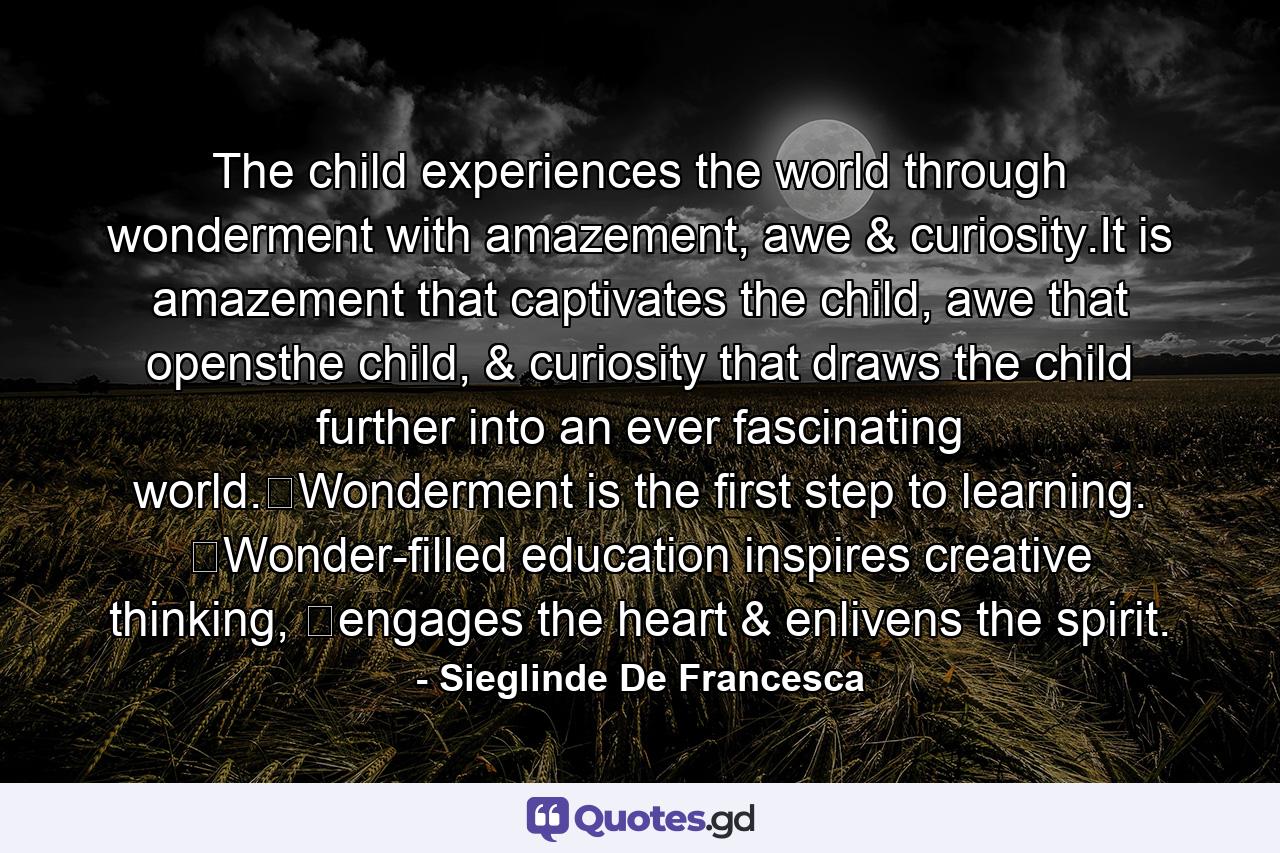 The child experiences the world through wonderment with amazement, awe & curiosity.It is amazement that captivates the child, awe that opensthe child, & curiosity that draws the child further into an ever fascinating world.​Wonderment is the first step to learning. ​Wonder-filled education inspires creative thinking, ​engages the heart & enlivens the spirit. - Quote by Sieglinde De Francesca