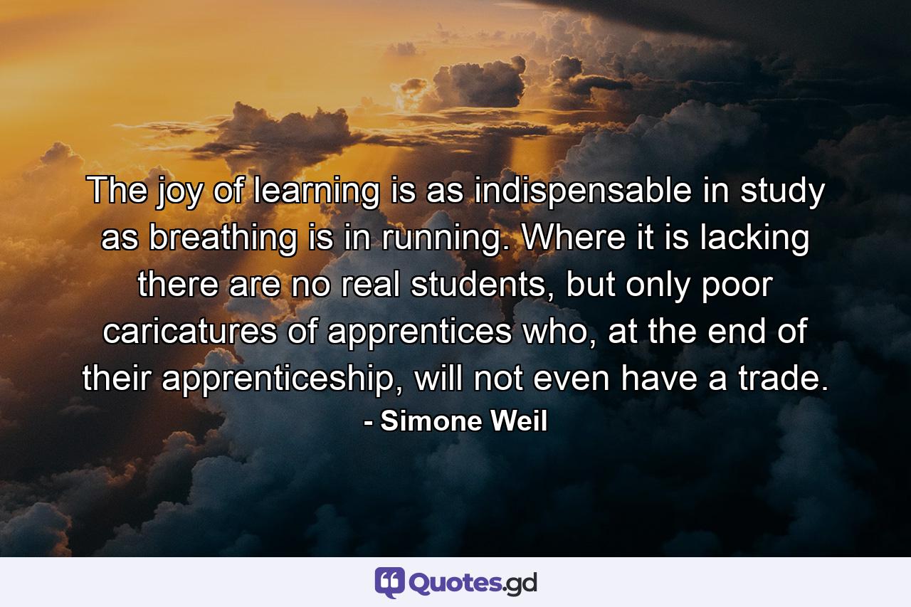 The joy of learning is as indispensable in study as breathing is in running. Where it is lacking there are no real students, but only poor caricatures of apprentices who, at the end of their apprenticeship, will not even have a trade. - Quote by Simone Weil