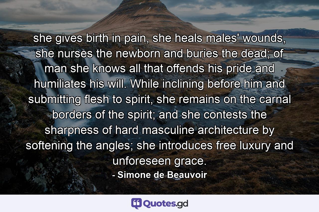 she gives birth in pain, she heals males' wounds, she nurses the newborn and buries the dead; of man she knows all that offends his pride and humiliates his will. While inclining before him and submitting flesh to spirit, she remains on the carnal borders of the spirit; and she contests the sharpness of hard masculine architecture by softening the angles; she introduces free luxury and unforeseen grace. - Quote by Simone de Beauvoir