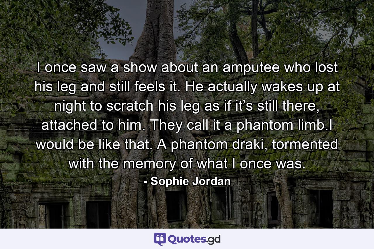 I once saw a show about an amputee who lost his leg and still feels it. He actually wakes up at night to scratch his leg as if it’s still there, attached to him. They call it a phantom limb.I would be like that. A phantom draki, tormented with the memory of what I once was. - Quote by Sophie Jordan