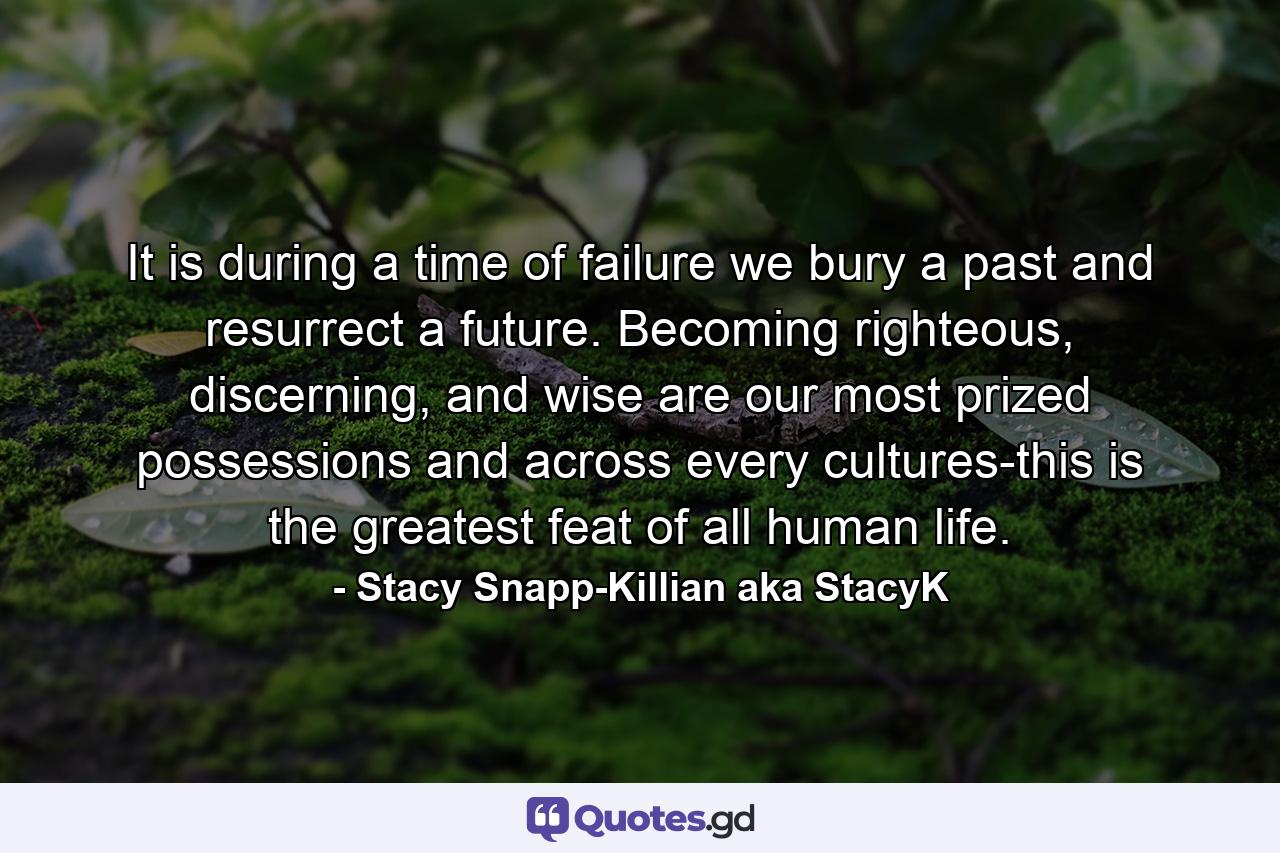 It is during a time of failure we bury a past and resurrect a future. Becoming righteous, discerning, and wise are our most prized possessions and across every cultures-this is the greatest feat of all human life. - Quote by Stacy Snapp-Killian aka StacyK