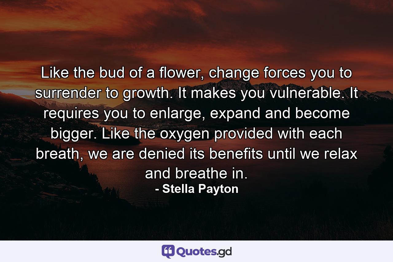 Like the bud of a flower, change forces you to surrender to growth. It makes you vulnerable. It requires you to enlarge, expand and become bigger. Like the oxygen provided with each breath, we are denied its benefits until we relax and breathe in. - Quote by Stella Payton