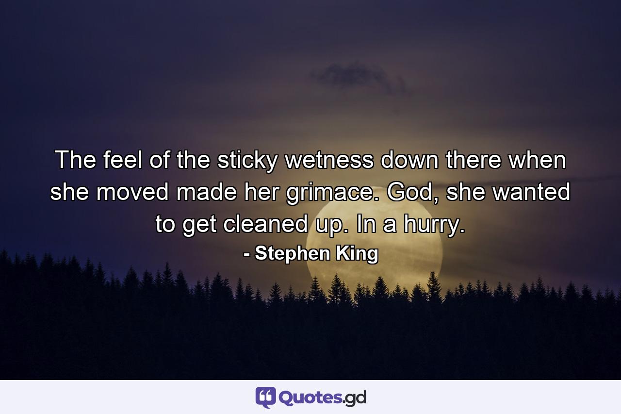 The feel of the sticky wetness down there when she moved made her grimace. God, she wanted to get cleaned up. In a hurry. - Quote by Stephen King