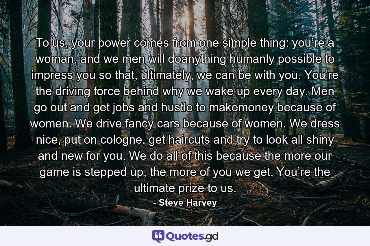 To us, your power comes from one simple thing: you’re a woman, and we men will doanything humanly possible to impress you so that, ultimately, we can be with you. You’re the driving force behind why we wake up every day. Men go out and get jobs and hustle to makemoney because of women. We drive fancy cars because of women. We dress nice, put on cologne, get haircuts and try to look all shiny and new for you. We do all of this because the more our game is stepped up, the more of you we get. You’re the ultimate prize to us. - Quote by Steve Harvey