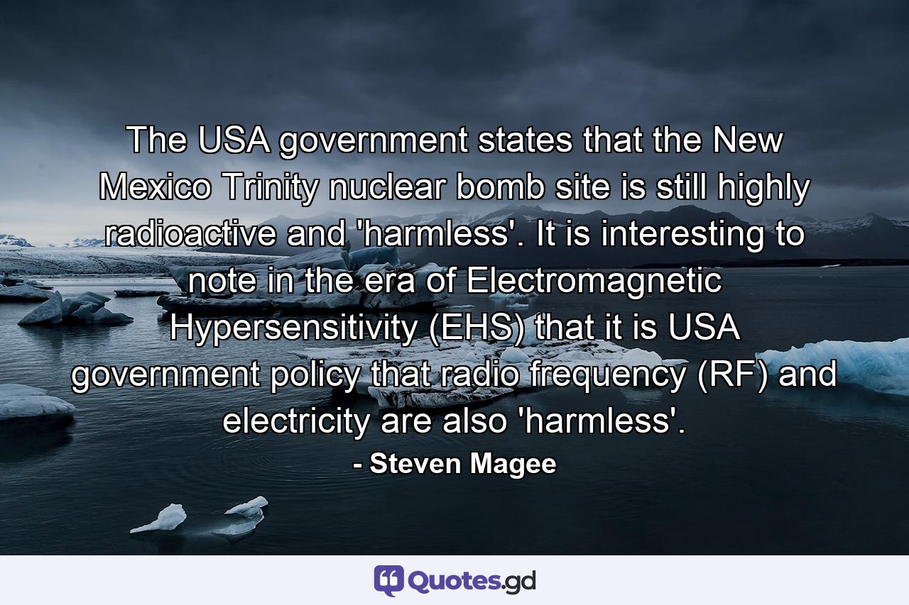 The USA government states that the New Mexico Trinity nuclear bomb site is still highly radioactive and 'harmless'. It is interesting to note in the era of Electromagnetic Hypersensitivity (EHS) that it is USA government policy that radio frequency (RF) and electricity are also 'harmless'. - Quote by Steven Magee