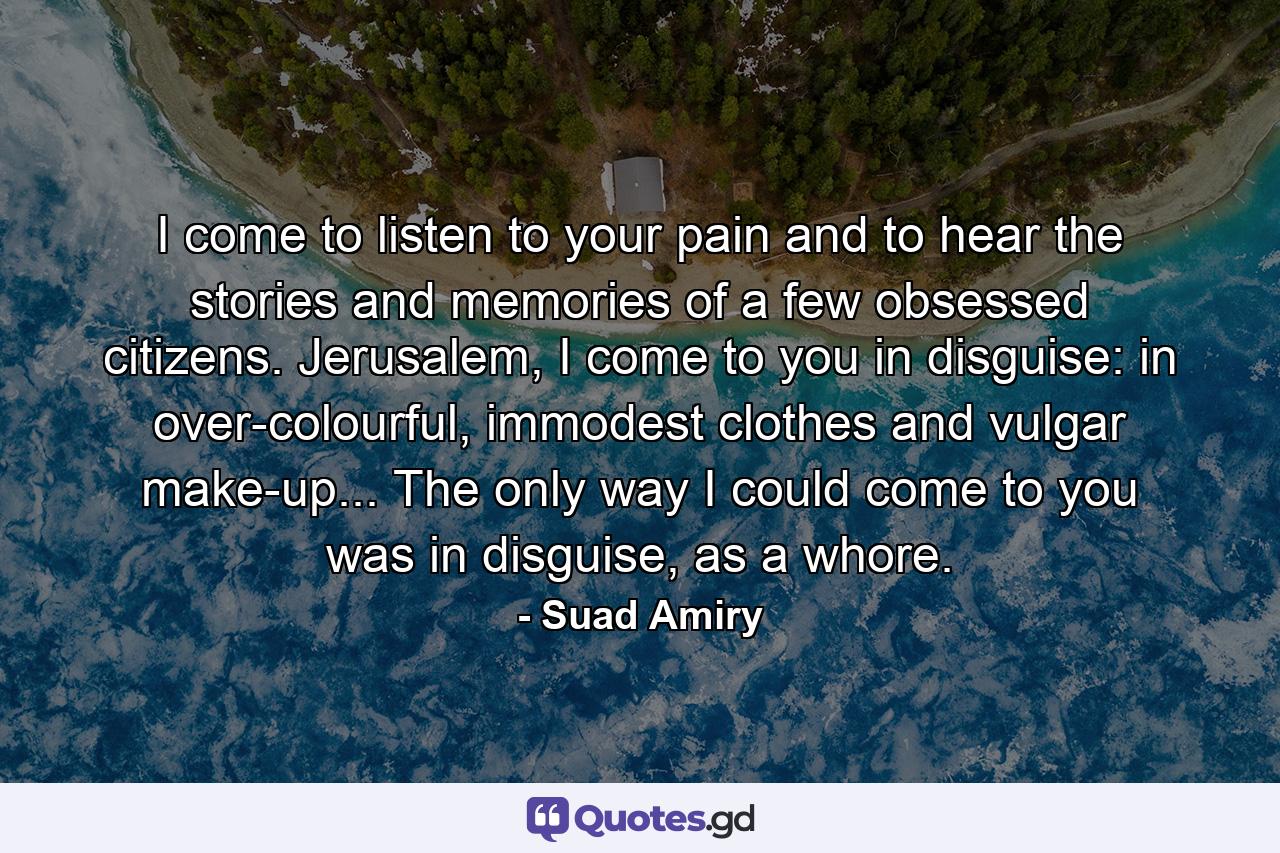 I come to listen to your pain and to hear the stories and memories of a few obsessed citizens. Jerusalem, I come to you in disguise: in over-colourful, immodest clothes and vulgar make-up... The only way I could come to you was in disguise, as a whore. - Quote by Suad Amiry