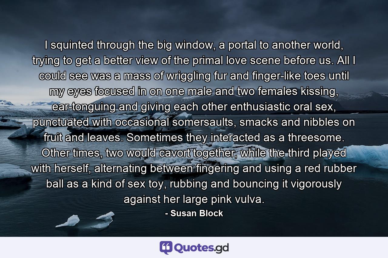 I squinted through the big window, a portal to another world, trying to get a better view of the primal love scene before us. All I could see was a mass of wriggling fur and finger-like toes until my eyes focused in on one male and two females kissing, ear-tonguing and giving each other enthusiastic oral sex, punctuated with occasional somersaults, smacks and nibbles on fruit and leaves. Sometimes they interacted as a threesome. Other times, two would cavort together, while the third played with herself, alternating between fingering and using a red rubber ball as a kind of sex toy, rubbing and bouncing it vigorously against her large pink vulva. - Quote by Susan Block