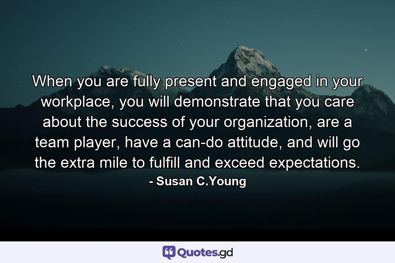 When you are fully present and engaged in your workplace, you will demonstrate that you care about the success of your organization, are a team player, have a can-do attitude, and will go the extra mile to fulfill and exceed expectations. - Quote by Susan C.Young