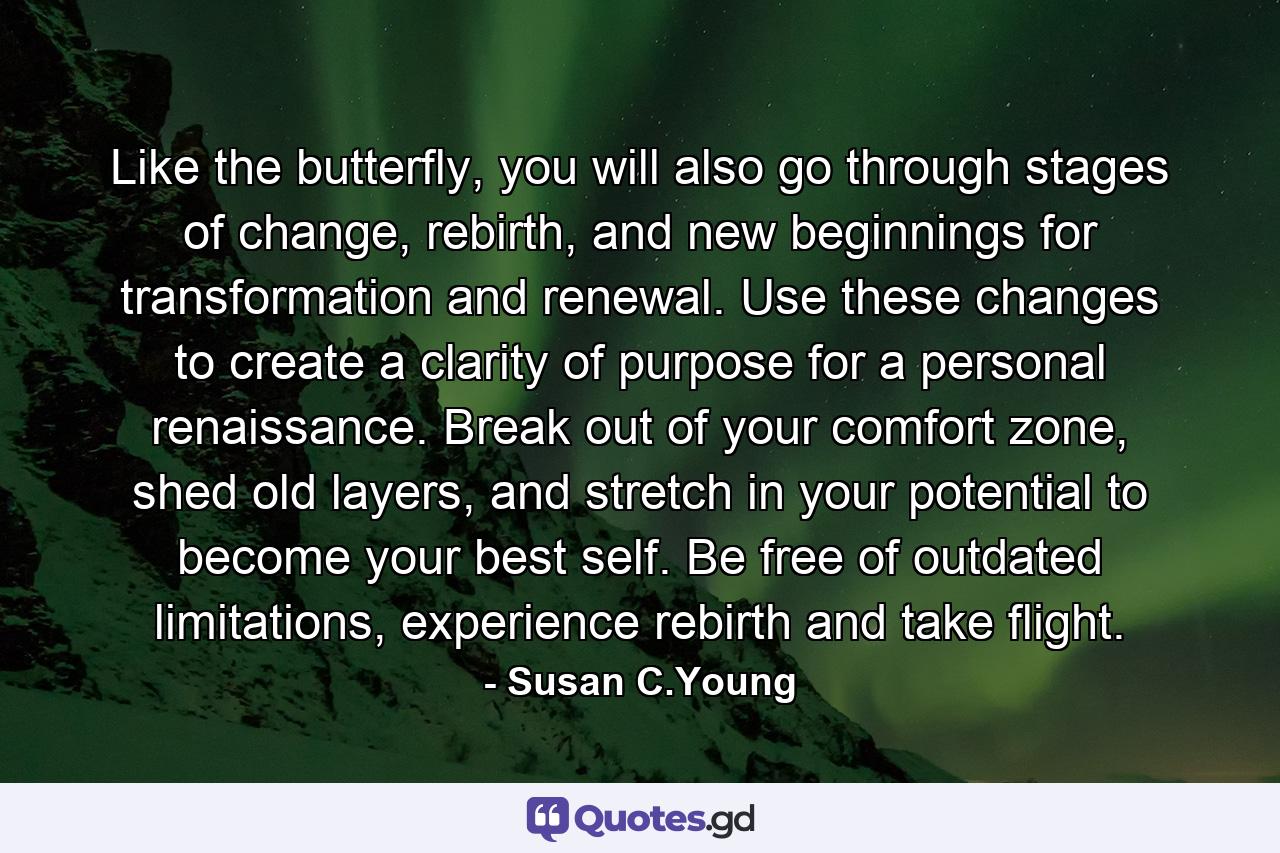 Like the butterfly, you will also go through stages of change, rebirth, and new beginnings for transformation and renewal. Use these changes to create a clarity of purpose for a personal renaissance. Break out of your comfort zone, shed old layers, and stretch in your potential to become your best self. Be free of outdated limitations, experience rebirth and take flight. - Quote by Susan C.Young