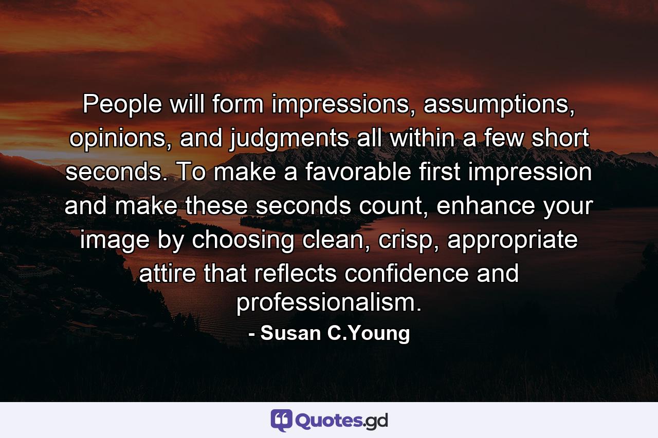 People will form impressions, assumptions, opinions, and judgments all within a few short seconds. To make a favorable first impression and make these seconds count, enhance your image by choosing clean, crisp, appropriate attire that reflects confidence and professionalism. - Quote by Susan C.Young