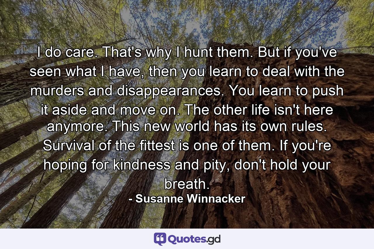 I do care. That's why I hunt them. But if you've seen what I have, then you learn to deal with the murders and disappearances. You learn to push it aside and move on. The other life isn't here anymore. This new world has its own rules. Survival of the fittest is one of them. If you're hoping for kindness and pity, don't hold your breath. - Quote by Susanne Winnacker