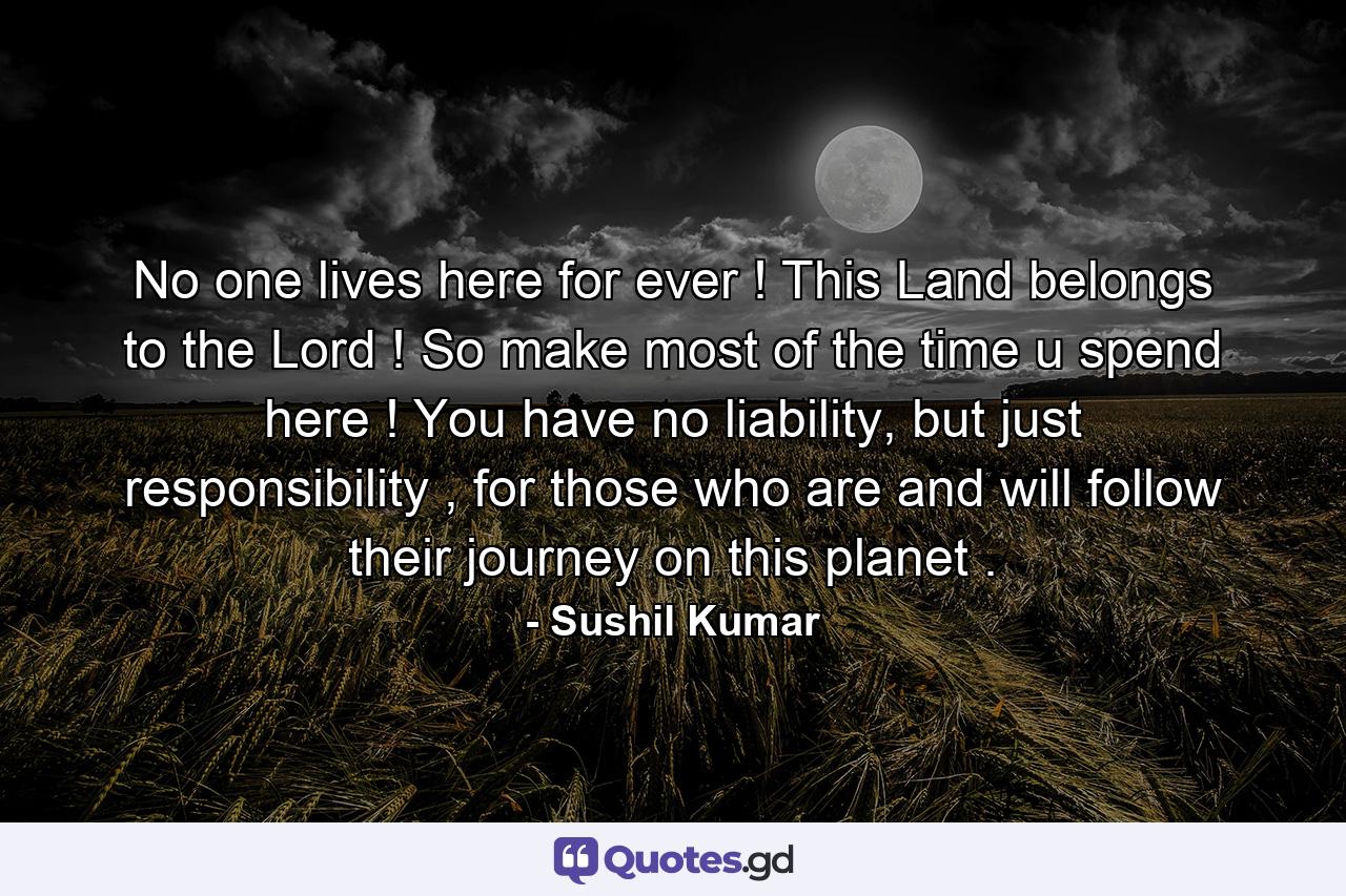 No one lives here for ever ! This Land belongs to the Lord ! So make most of the time u spend here ! You have no liability, but just responsibility , for those who are and will follow their journey on this planet . - Quote by Sushil Kumar