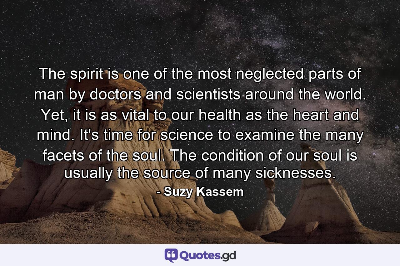 The spirit is one of the most neglected parts of man by doctors and scientists around the world. Yet, it is as vital to our health as the heart and mind. It's time for science to examine the many facets of the soul. The condition of our soul is usually the source of many sicknesses. - Quote by Suzy Kassem