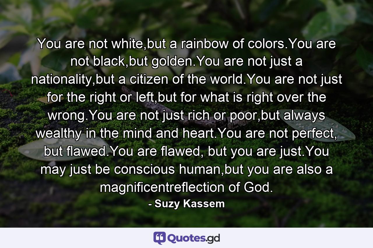 You are not white,but a rainbow of colors.You are not black,but golden.You are not just a nationality,but a citizen of the world.You are not just for the right or left,but for what is right over the wrong.You are not just rich or poor,but always wealthy in the mind and heart.You are not perfect, but flawed.You are flawed, but you are just.You may just be conscious human,but you are also a magnificentreflection of God. - Quote by Suzy Kassem