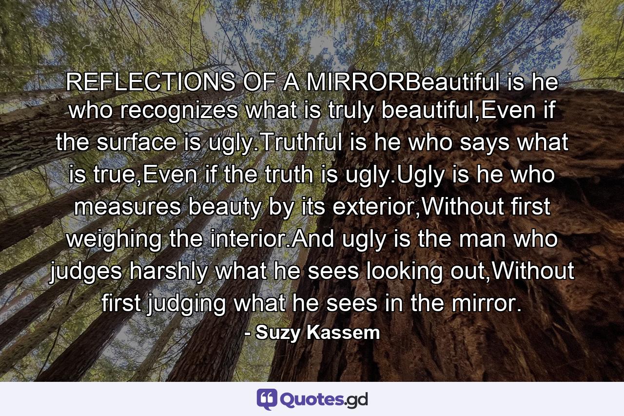 REFLECTIONS OF A MIRRORBeautiful is he who recognizes what is truly beautiful,Even if the surface is ugly.Truthful is he who says what is true,Even if the truth is ugly.Ugly is he who measures beauty by its exterior,Without first weighing the interior.And ugly is the man who judges harshly what he sees looking out,Without first judging what he sees in the mirror. - Quote by Suzy Kassem